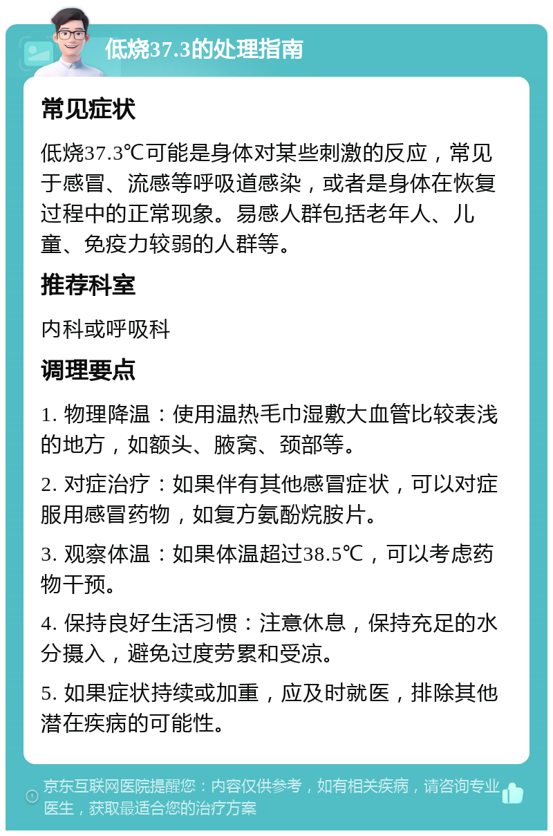 低烧37.3的处理指南 常见症状 低烧37.3℃可能是身体对某些刺激的反应，常见于感冒、流感等呼吸道感染，或者是身体在恢复过程中的正常现象。易感人群包括老年人、儿童、免疫力较弱的人群等。 推荐科室 内科或呼吸科 调理要点 1. 物理降温：使用温热毛巾湿敷大血管比较表浅的地方，如额头、腋窝、颈部等。 2. 对症治疗：如果伴有其他感冒症状，可以对症服用感冒药物，如复方氨酚烷胺片。 3. 观察体温：如果体温超过38.5℃，可以考虑药物干预。 4. 保持良好生活习惯：注意休息，保持充足的水分摄入，避免过度劳累和受凉。 5. 如果症状持续或加重，应及时就医，排除其他潜在疾病的可能性。