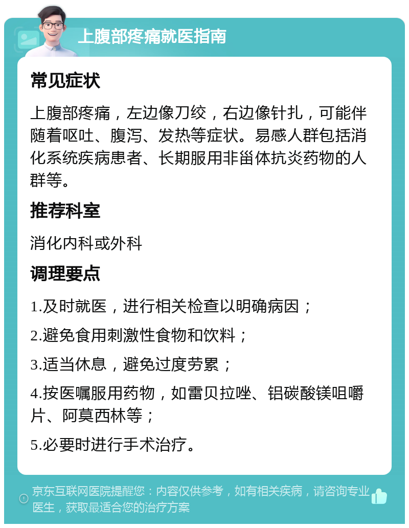 上腹部疼痛就医指南 常见症状 上腹部疼痛，左边像刀绞，右边像针扎，可能伴随着呕吐、腹泻、发热等症状。易感人群包括消化系统疾病患者、长期服用非甾体抗炎药物的人群等。 推荐科室 消化内科或外科 调理要点 1.及时就医，进行相关检查以明确病因； 2.避免食用刺激性食物和饮料； 3.适当休息，避免过度劳累； 4.按医嘱服用药物，如雷贝拉唑、铝碳酸镁咀嚼片、阿莫西林等； 5.必要时进行手术治疗。