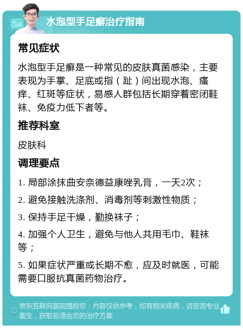 水泡型手足癣治疗指南 常见症状 水泡型手足癣是一种常见的皮肤真菌感染，主要表现为手掌、足底或指（趾）间出现水泡、瘙痒、红斑等症状，易感人群包括长期穿着密闭鞋袜、免疫力低下者等。 推荐科室 皮肤科 调理要点 1. 局部涂抹曲安奈德益康唑乳膏，一天2次； 2. 避免接触洗涤剂、消毒剂等刺激性物质； 3. 保持手足干燥，勤换袜子； 4. 加强个人卫生，避免与他人共用毛巾、鞋袜等； 5. 如果症状严重或长期不愈，应及时就医，可能需要口服抗真菌药物治疗。