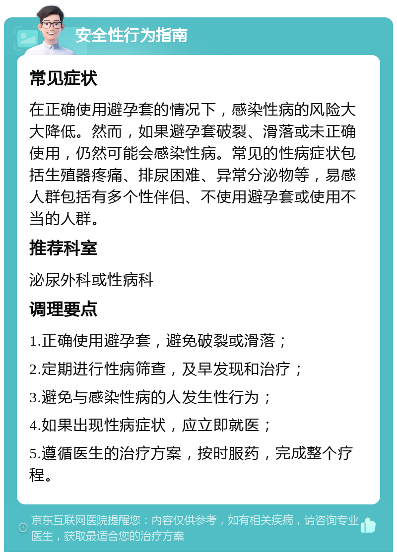 安全性行为指南 常见症状 在正确使用避孕套的情况下，感染性病的风险大大降低。然而，如果避孕套破裂、滑落或未正确使用，仍然可能会感染性病。常见的性病症状包括生殖器疼痛、排尿困难、异常分泌物等，易感人群包括有多个性伴侣、不使用避孕套或使用不当的人群。 推荐科室 泌尿外科或性病科 调理要点 1.正确使用避孕套，避免破裂或滑落； 2.定期进行性病筛查，及早发现和治疗； 3.避免与感染性病的人发生性行为； 4.如果出现性病症状，应立即就医； 5.遵循医生的治疗方案，按时服药，完成整个疗程。