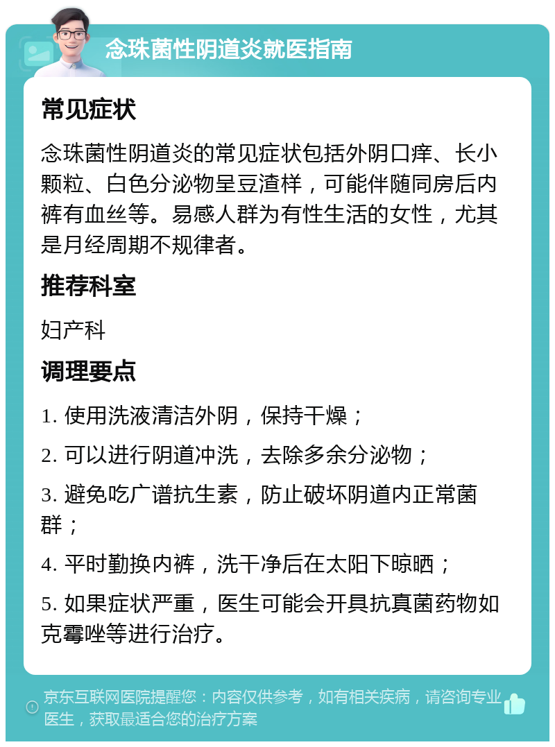 念珠菌性阴道炎就医指南 常见症状 念珠菌性阴道炎的常见症状包括外阴口痒、长小颗粒、白色分泌物呈豆渣样，可能伴随同房后内裤有血丝等。易感人群为有性生活的女性，尤其是月经周期不规律者。 推荐科室 妇产科 调理要点 1. 使用洗液清洁外阴，保持干燥； 2. 可以进行阴道冲洗，去除多余分泌物； 3. 避免吃广谱抗生素，防止破坏阴道内正常菌群； 4. 平时勤换内裤，洗干净后在太阳下晾晒； 5. 如果症状严重，医生可能会开具抗真菌药物如克霉唑等进行治疗。