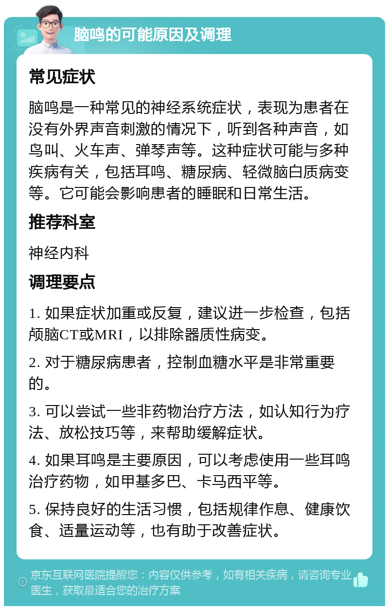 脑鸣的可能原因及调理 常见症状 脑鸣是一种常见的神经系统症状，表现为患者在没有外界声音刺激的情况下，听到各种声音，如鸟叫、火车声、弹琴声等。这种症状可能与多种疾病有关，包括耳鸣、糖尿病、轻微脑白质病变等。它可能会影响患者的睡眠和日常生活。 推荐科室 神经内科 调理要点 1. 如果症状加重或反复，建议进一步检查，包括颅脑CT或MRI，以排除器质性病变。 2. 对于糖尿病患者，控制血糖水平是非常重要的。 3. 可以尝试一些非药物治疗方法，如认知行为疗法、放松技巧等，来帮助缓解症状。 4. 如果耳鸣是主要原因，可以考虑使用一些耳鸣治疗药物，如甲基多巴、卡马西平等。 5. 保持良好的生活习惯，包括规律作息、健康饮食、适量运动等，也有助于改善症状。