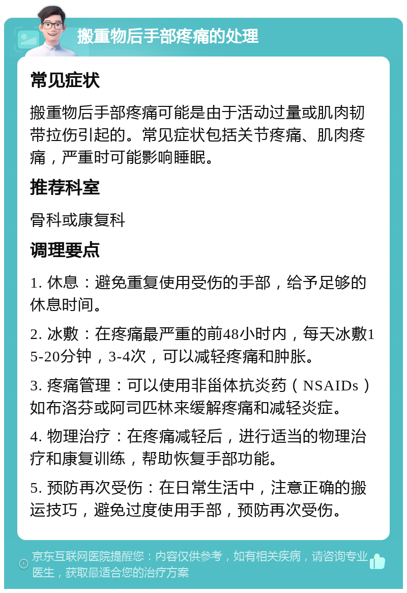 搬重物后手部疼痛的处理 常见症状 搬重物后手部疼痛可能是由于活动过量或肌肉韧带拉伤引起的。常见症状包括关节疼痛、肌肉疼痛，严重时可能影响睡眠。 推荐科室 骨科或康复科 调理要点 1. 休息：避免重复使用受伤的手部，给予足够的休息时间。 2. 冰敷：在疼痛最严重的前48小时内，每天冰敷15-20分钟，3-4次，可以减轻疼痛和肿胀。 3. 疼痛管理：可以使用非甾体抗炎药（NSAIDs）如布洛芬或阿司匹林来缓解疼痛和减轻炎症。 4. 物理治疗：在疼痛减轻后，进行适当的物理治疗和康复训练，帮助恢复手部功能。 5. 预防再次受伤：在日常生活中，注意正确的搬运技巧，避免过度使用手部，预防再次受伤。