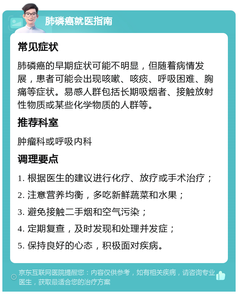 肺磷癌就医指南 常见症状 肺磷癌的早期症状可能不明显，但随着病情发展，患者可能会出现咳嗽、咳痰、呼吸困难、胸痛等症状。易感人群包括长期吸烟者、接触放射性物质或某些化学物质的人群等。 推荐科室 肿瘤科或呼吸内科 调理要点 1. 根据医生的建议进行化疗、放疗或手术治疗； 2. 注意营养均衡，多吃新鲜蔬菜和水果； 3. 避免接触二手烟和空气污染； 4. 定期复查，及时发现和处理并发症； 5. 保持良好的心态，积极面对疾病。