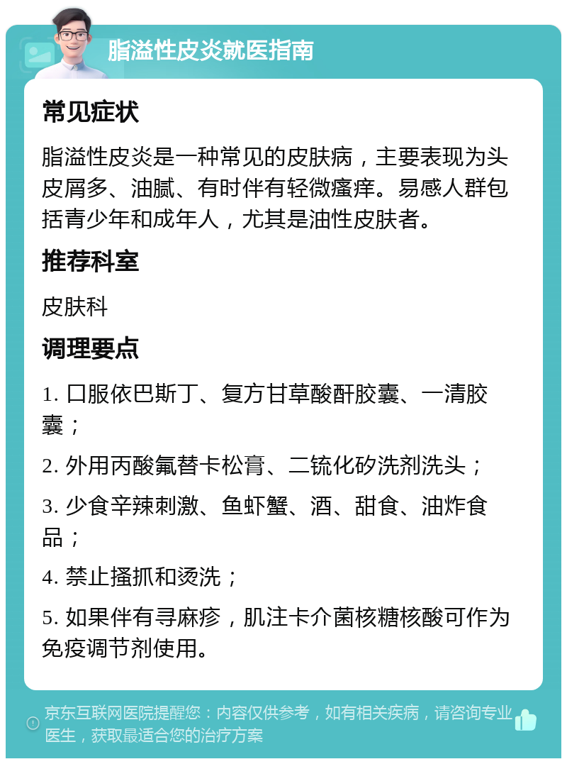 脂溢性皮炎就医指南 常见症状 脂溢性皮炎是一种常见的皮肤病，主要表现为头皮屑多、油腻、有时伴有轻微瘙痒。易感人群包括青少年和成年人，尤其是油性皮肤者。 推荐科室 皮肤科 调理要点 1. 口服依巴斯丁、复方甘草酸酐胶囊、一清胶囊； 2. 外用丙酸氟替卡松膏、二锍化矽洗剂洗头； 3. 少食辛辣刺激、鱼虾蟹、酒、甜食、油炸食品； 4. 禁止搔抓和烫洗； 5. 如果伴有寻麻疹，肌注卡介菌核糖核酸可作为免疫调节剂使用。