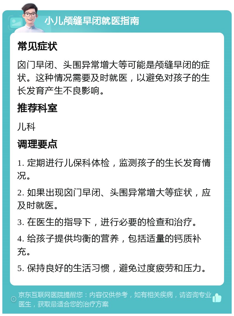 小儿颅缝早闭就医指南 常见症状 囟门早闭、头围异常增大等可能是颅缝早闭的症状。这种情况需要及时就医，以避免对孩子的生长发育产生不良影响。 推荐科室 儿科 调理要点 1. 定期进行儿保科体检，监测孩子的生长发育情况。 2. 如果出现囟门早闭、头围异常增大等症状，应及时就医。 3. 在医生的指导下，进行必要的检查和治疗。 4. 给孩子提供均衡的营养，包括适量的钙质补充。 5. 保持良好的生活习惯，避免过度疲劳和压力。