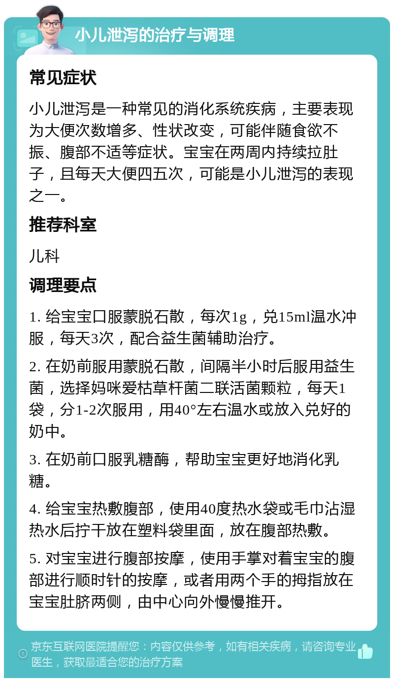 小儿泄泻的治疗与调理 常见症状 小儿泄泻是一种常见的消化系统疾病，主要表现为大便次数增多、性状改变，可能伴随食欲不振、腹部不适等症状。宝宝在两周内持续拉肚子，且每天大便四五次，可能是小儿泄泻的表现之一。 推荐科室 儿科 调理要点 1. 给宝宝口服蒙脱石散，每次1g，兑15ml温水冲服，每天3次，配合益生菌辅助治疗。 2. 在奶前服用蒙脱石散，间隔半小时后服用益生菌，选择妈咪爱枯草杆菌二联活菌颗粒，每天1袋，分1-2次服用，用40°左右温水或放入兑好的奶中。 3. 在奶前口服乳糖酶，帮助宝宝更好地消化乳糖。 4. 给宝宝热敷腹部，使用40度热水袋或毛巾沾湿热水后拧干放在塑料袋里面，放在腹部热敷。 5. 对宝宝进行腹部按摩，使用手掌对着宝宝的腹部进行顺时针的按摩，或者用两个手的拇指放在宝宝肚脐两侧，由中心向外慢慢推开。