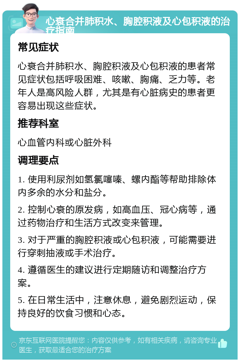 心衰合并肺积水、胸腔积液及心包积液的治疗指南 常见症状 心衰合并肺积水、胸腔积液及心包积液的患者常见症状包括呼吸困难、咳嗽、胸痛、乏力等。老年人是高风险人群，尤其是有心脏病史的患者更容易出现这些症状。 推荐科室 心血管内科或心脏外科 调理要点 1. 使用利尿剂如氢氯噻嗪、螺内酯等帮助排除体内多余的水分和盐分。 2. 控制心衰的原发病，如高血压、冠心病等，通过药物治疗和生活方式改变来管理。 3. 对于严重的胸腔积液或心包积液，可能需要进行穿刺抽液或手术治疗。 4. 遵循医生的建议进行定期随访和调整治疗方案。 5. 在日常生活中，注意休息，避免剧烈运动，保持良好的饮食习惯和心态。