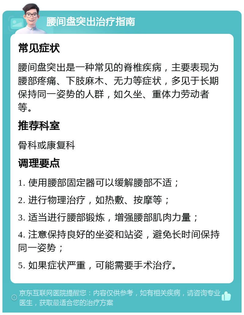 腰间盘突出治疗指南 常见症状 腰间盘突出是一种常见的脊椎疾病，主要表现为腰部疼痛、下肢麻木、无力等症状，多见于长期保持同一姿势的人群，如久坐、重体力劳动者等。 推荐科室 骨科或康复科 调理要点 1. 使用腰部固定器可以缓解腰部不适； 2. 进行物理治疗，如热敷、按摩等； 3. 适当进行腰部锻炼，增强腰部肌肉力量； 4. 注意保持良好的坐姿和站姿，避免长时间保持同一姿势； 5. 如果症状严重，可能需要手术治疗。