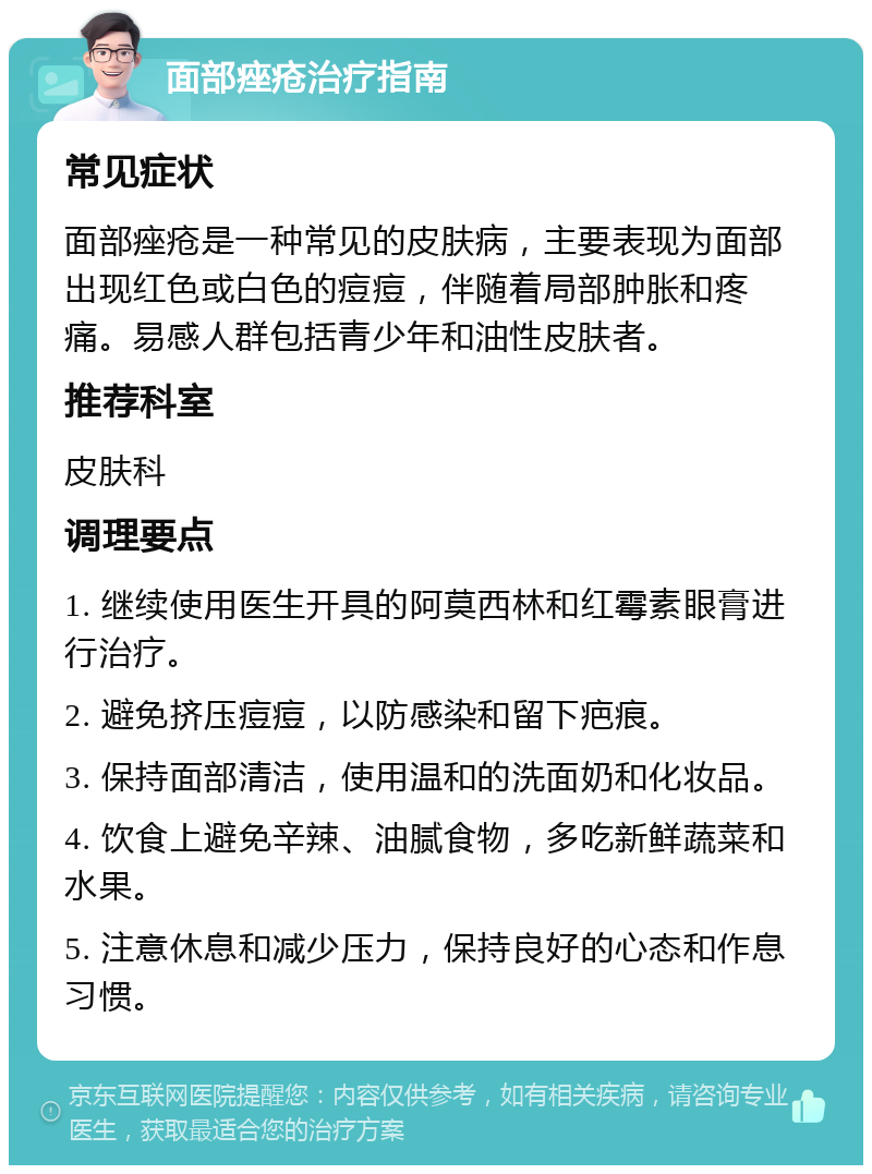 面部痤疮治疗指南 常见症状 面部痤疮是一种常见的皮肤病，主要表现为面部出现红色或白色的痘痘，伴随着局部肿胀和疼痛。易感人群包括青少年和油性皮肤者。 推荐科室 皮肤科 调理要点 1. 继续使用医生开具的阿莫西林和红霉素眼膏进行治疗。 2. 避免挤压痘痘，以防感染和留下疤痕。 3. 保持面部清洁，使用温和的洗面奶和化妆品。 4. 饮食上避免辛辣、油腻食物，多吃新鲜蔬菜和水果。 5. 注意休息和减少压力，保持良好的心态和作息习惯。