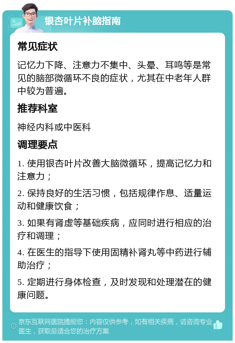 银杏叶片补脑指南 常见症状 记忆力下降、注意力不集中、头晕、耳鸣等是常见的脑部微循环不良的症状，尤其在中老年人群中较为普遍。 推荐科室 神经内科或中医科 调理要点 1. 使用银杏叶片改善大脑微循环，提高记忆力和注意力； 2. 保持良好的生活习惯，包括规律作息、适量运动和健康饮食； 3. 如果有肾虚等基础疾病，应同时进行相应的治疗和调理； 4. 在医生的指导下使用固精补肾丸等中药进行辅助治疗； 5. 定期进行身体检查，及时发现和处理潜在的健康问题。