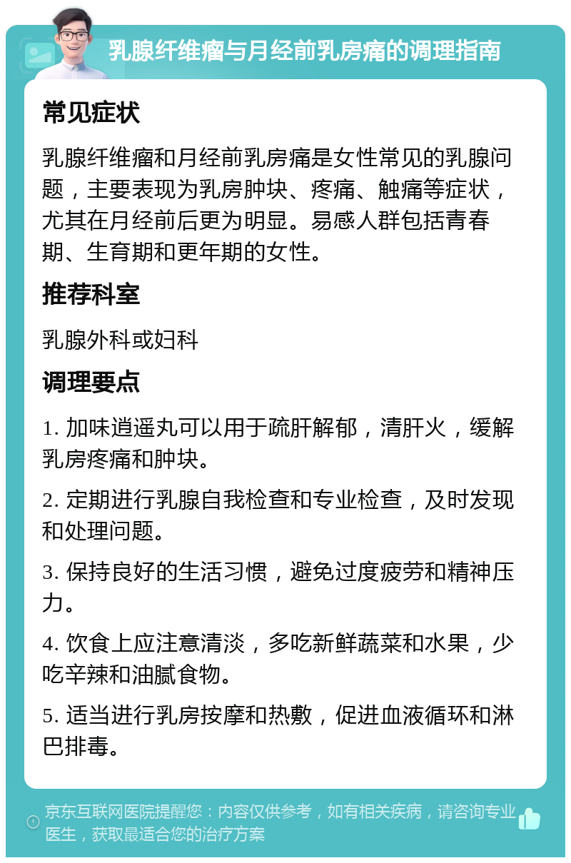 乳腺纤维瘤与月经前乳房痛的调理指南 常见症状 乳腺纤维瘤和月经前乳房痛是女性常见的乳腺问题，主要表现为乳房肿块、疼痛、触痛等症状，尤其在月经前后更为明显。易感人群包括青春期、生育期和更年期的女性。 推荐科室 乳腺外科或妇科 调理要点 1. 加味逍遥丸可以用于疏肝解郁，清肝火，缓解乳房疼痛和肿块。 2. 定期进行乳腺自我检查和专业检查，及时发现和处理问题。 3. 保持良好的生活习惯，避免过度疲劳和精神压力。 4. 饮食上应注意清淡，多吃新鲜蔬菜和水果，少吃辛辣和油腻食物。 5. 适当进行乳房按摩和热敷，促进血液循环和淋巴排毒。