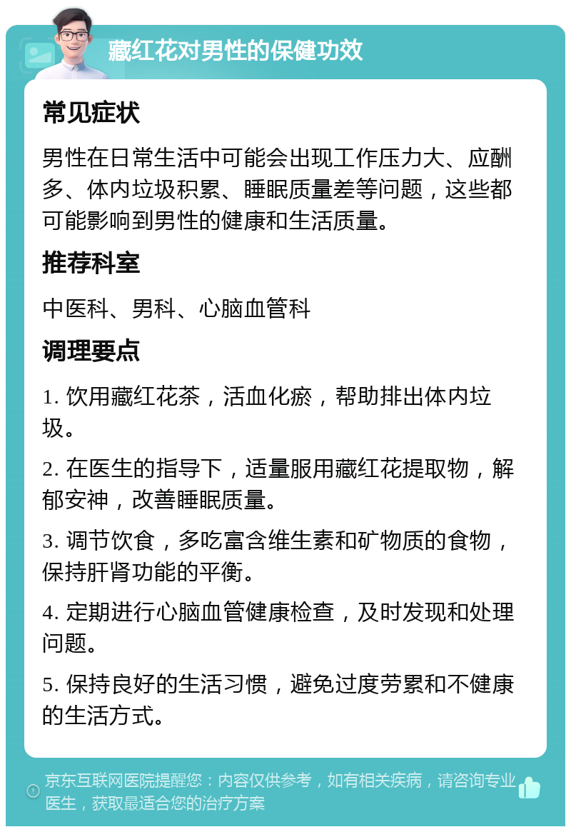 藏红花对男性的保健功效 常见症状 男性在日常生活中可能会出现工作压力大、应酬多、体内垃圾积累、睡眠质量差等问题，这些都可能影响到男性的健康和生活质量。 推荐科室 中医科、男科、心脑血管科 调理要点 1. 饮用藏红花茶，活血化瘀，帮助排出体内垃圾。 2. 在医生的指导下，适量服用藏红花提取物，解郁安神，改善睡眠质量。 3. 调节饮食，多吃富含维生素和矿物质的食物，保持肝肾功能的平衡。 4. 定期进行心脑血管健康检查，及时发现和处理问题。 5. 保持良好的生活习惯，避免过度劳累和不健康的生活方式。