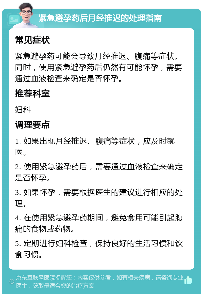 紧急避孕药后月经推迟的处理指南 常见症状 紧急避孕药可能会导致月经推迟、腹痛等症状。同时，使用紧急避孕药后仍然有可能怀孕，需要通过血液检查来确定是否怀孕。 推荐科室 妇科 调理要点 1. 如果出现月经推迟、腹痛等症状，应及时就医。 2. 使用紧急避孕药后，需要通过血液检查来确定是否怀孕。 3. 如果怀孕，需要根据医生的建议进行相应的处理。 4. 在使用紧急避孕药期间，避免食用可能引起腹痛的食物或药物。 5. 定期进行妇科检查，保持良好的生活习惯和饮食习惯。