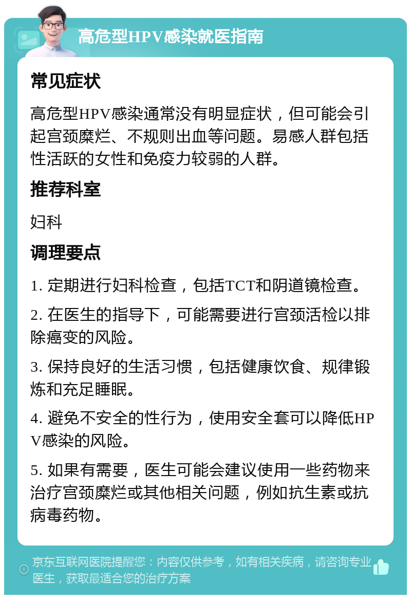 高危型HPV感染就医指南 常见症状 高危型HPV感染通常没有明显症状，但可能会引起宫颈糜烂、不规则出血等问题。易感人群包括性活跃的女性和免疫力较弱的人群。 推荐科室 妇科 调理要点 1. 定期进行妇科检查，包括TCT和阴道镜检查。 2. 在医生的指导下，可能需要进行宫颈活检以排除癌变的风险。 3. 保持良好的生活习惯，包括健康饮食、规律锻炼和充足睡眠。 4. 避免不安全的性行为，使用安全套可以降低HPV感染的风险。 5. 如果有需要，医生可能会建议使用一些药物来治疗宫颈糜烂或其他相关问题，例如抗生素或抗病毒药物。