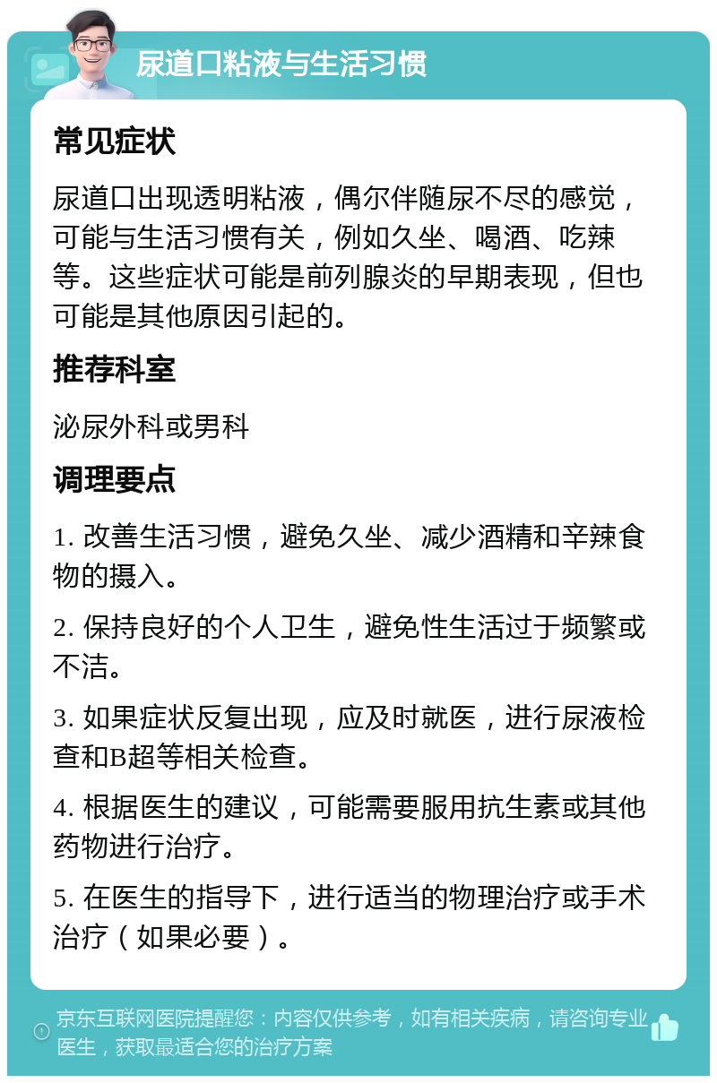 尿道口粘液与生活习惯 常见症状 尿道口出现透明粘液，偶尔伴随尿不尽的感觉，可能与生活习惯有关，例如久坐、喝酒、吃辣等。这些症状可能是前列腺炎的早期表现，但也可能是其他原因引起的。 推荐科室 泌尿外科或男科 调理要点 1. 改善生活习惯，避免久坐、减少酒精和辛辣食物的摄入。 2. 保持良好的个人卫生，避免性生活过于频繁或不洁。 3. 如果症状反复出现，应及时就医，进行尿液检查和B超等相关检查。 4. 根据医生的建议，可能需要服用抗生素或其他药物进行治疗。 5. 在医生的指导下，进行适当的物理治疗或手术治疗（如果必要）。