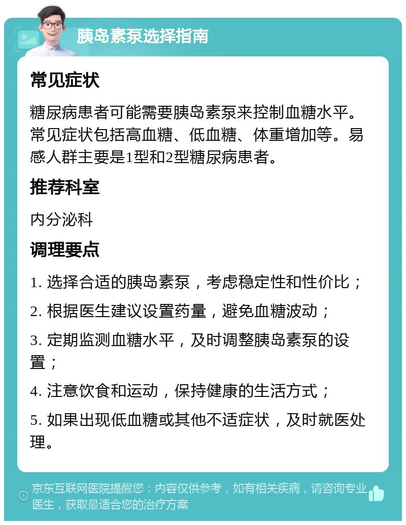 胰岛素泵选择指南 常见症状 糖尿病患者可能需要胰岛素泵来控制血糖水平。常见症状包括高血糖、低血糖、体重增加等。易感人群主要是1型和2型糖尿病患者。 推荐科室 内分泌科 调理要点 1. 选择合适的胰岛素泵，考虑稳定性和性价比； 2. 根据医生建议设置药量，避免血糖波动； 3. 定期监测血糖水平，及时调整胰岛素泵的设置； 4. 注意饮食和运动，保持健康的生活方式； 5. 如果出现低血糖或其他不适症状，及时就医处理。