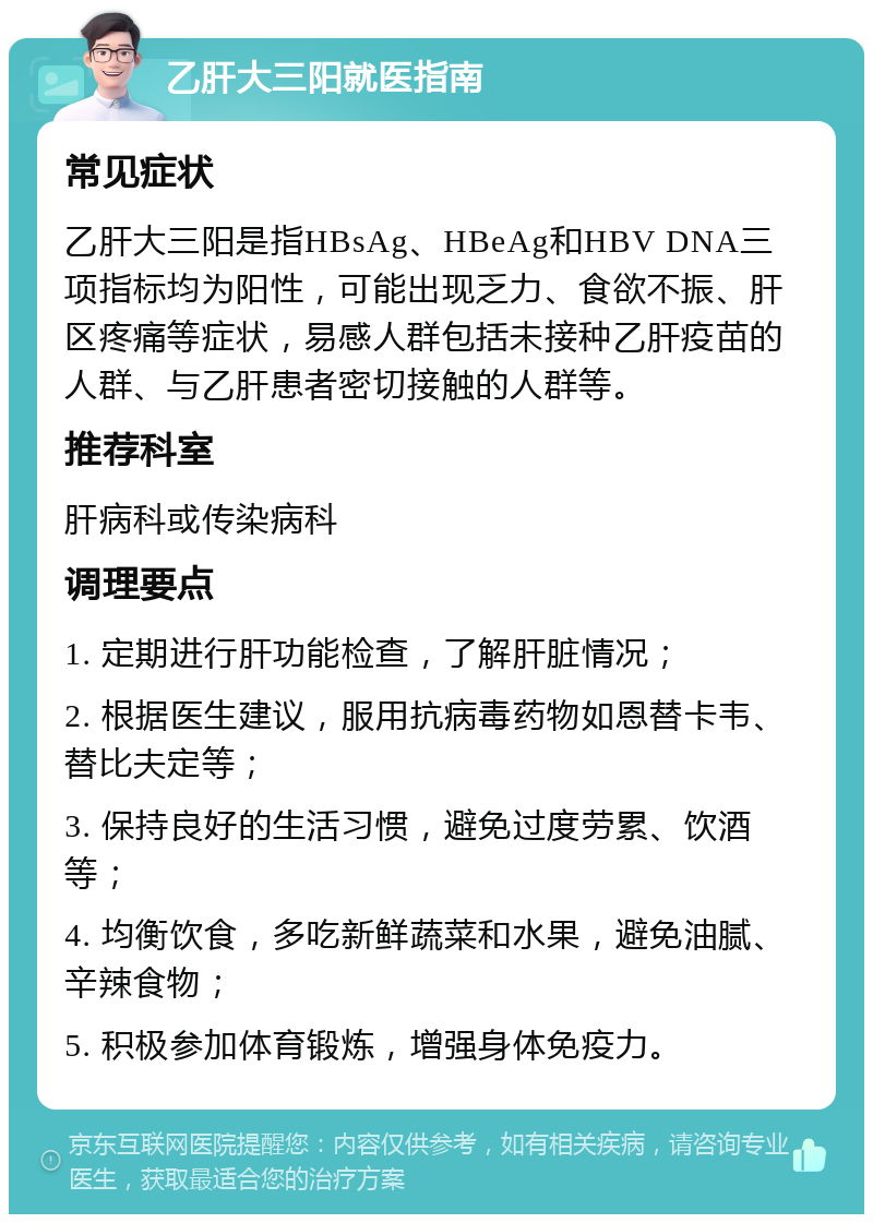 乙肝大三阳就医指南 常见症状 乙肝大三阳是指HBsAg、HBeAg和HBV DNA三项指标均为阳性，可能出现乏力、食欲不振、肝区疼痛等症状，易感人群包括未接种乙肝疫苗的人群、与乙肝患者密切接触的人群等。 推荐科室 肝病科或传染病科 调理要点 1. 定期进行肝功能检查，了解肝脏情况； 2. 根据医生建议，服用抗病毒药物如恩替卡韦、替比夫定等； 3. 保持良好的生活习惯，避免过度劳累、饮酒等； 4. 均衡饮食，多吃新鲜蔬菜和水果，避免油腻、辛辣食物； 5. 积极参加体育锻炼，增强身体免疫力。