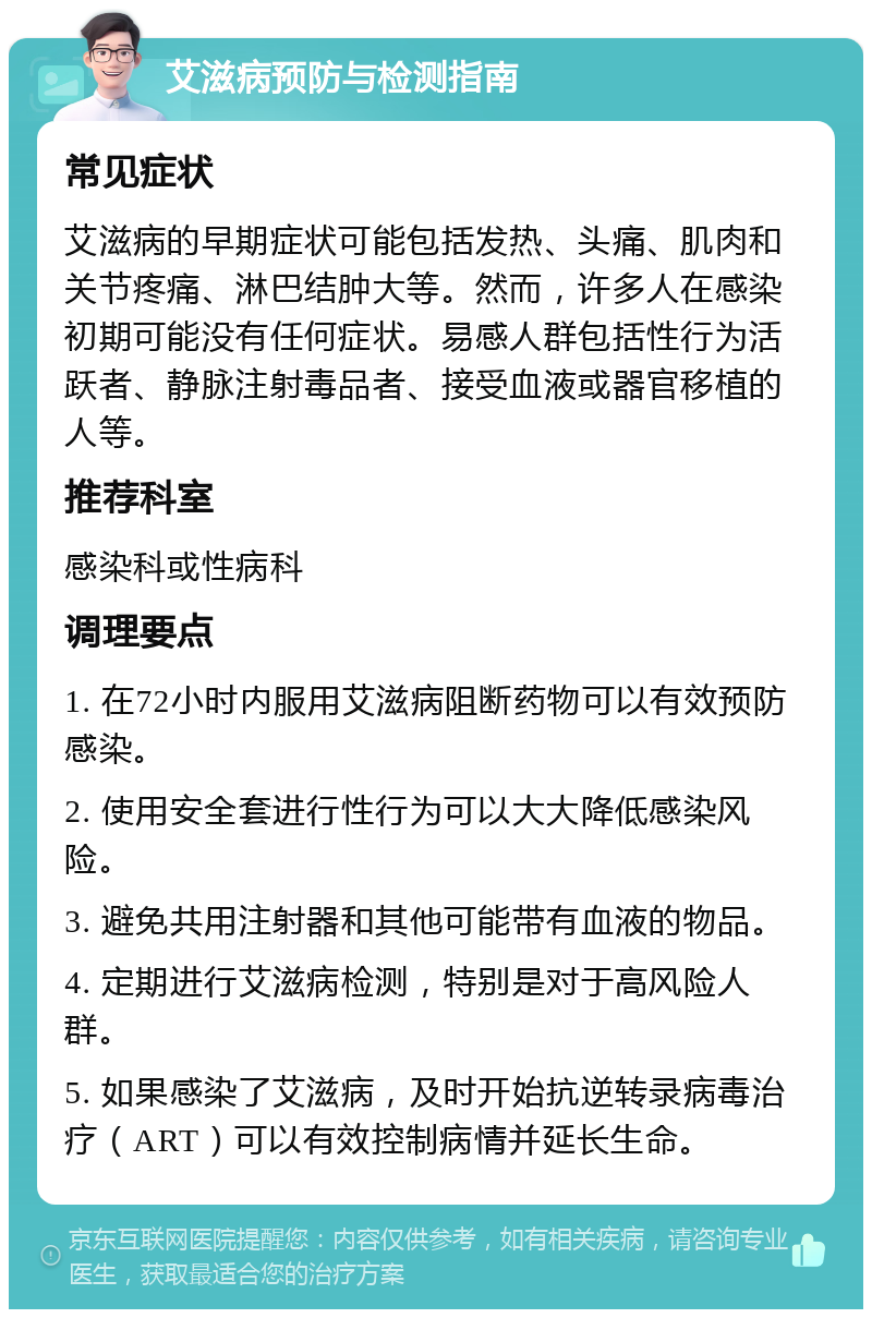 艾滋病预防与检测指南 常见症状 艾滋病的早期症状可能包括发热、头痛、肌肉和关节疼痛、淋巴结肿大等。然而，许多人在感染初期可能没有任何症状。易感人群包括性行为活跃者、静脉注射毒品者、接受血液或器官移植的人等。 推荐科室 感染科或性病科 调理要点 1. 在72小时内服用艾滋病阻断药物可以有效预防感染。 2. 使用安全套进行性行为可以大大降低感染风险。 3. 避免共用注射器和其他可能带有血液的物品。 4. 定期进行艾滋病检测，特别是对于高风险人群。 5. 如果感染了艾滋病，及时开始抗逆转录病毒治疗（ART）可以有效控制病情并延长生命。