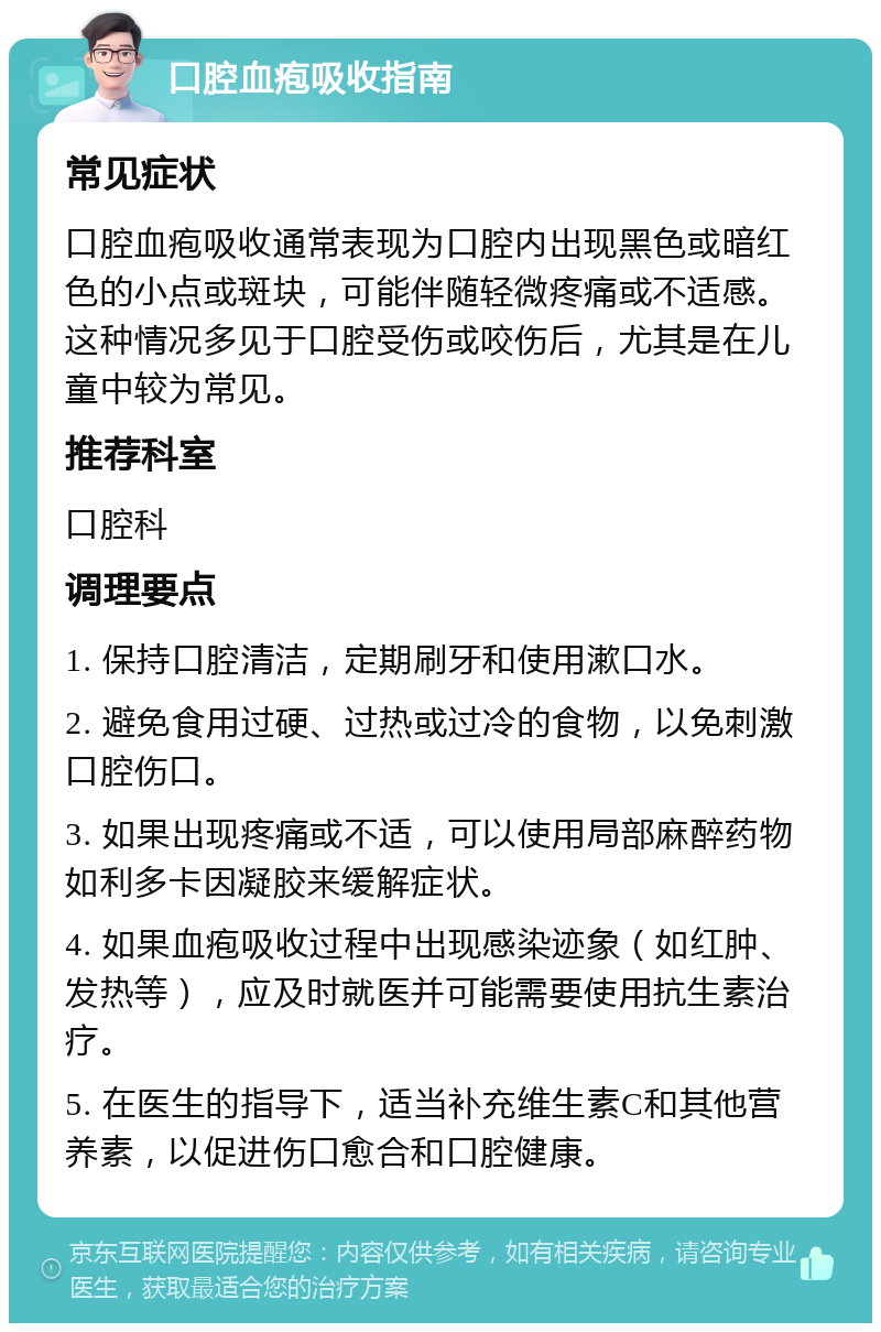 口腔血疱吸收指南 常见症状 口腔血疱吸收通常表现为口腔内出现黑色或暗红色的小点或斑块，可能伴随轻微疼痛或不适感。这种情况多见于口腔受伤或咬伤后，尤其是在儿童中较为常见。 推荐科室 口腔科 调理要点 1. 保持口腔清洁，定期刷牙和使用漱口水。 2. 避免食用过硬、过热或过冷的食物，以免刺激口腔伤口。 3. 如果出现疼痛或不适，可以使用局部麻醉药物如利多卡因凝胶来缓解症状。 4. 如果血疱吸收过程中出现感染迹象（如红肿、发热等），应及时就医并可能需要使用抗生素治疗。 5. 在医生的指导下，适当补充维生素C和其他营养素，以促进伤口愈合和口腔健康。