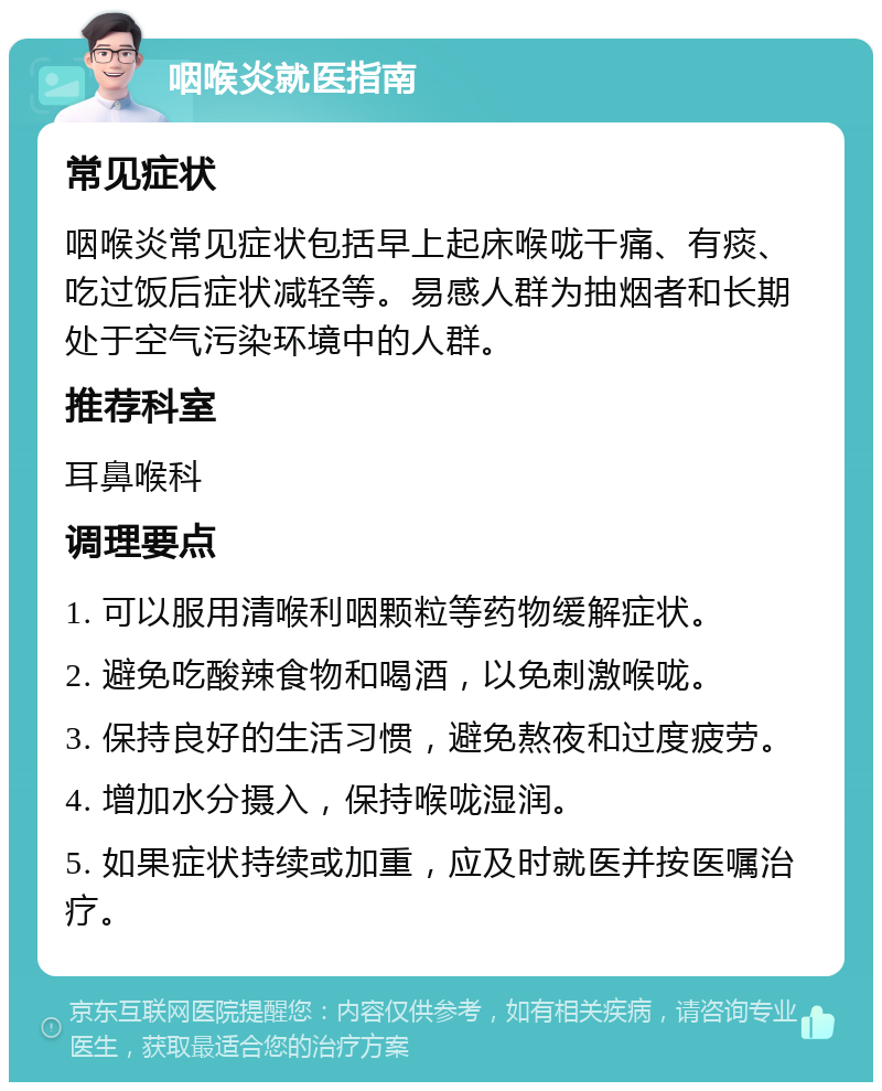 咽喉炎就医指南 常见症状 咽喉炎常见症状包括早上起床喉咙干痛、有痰、吃过饭后症状减轻等。易感人群为抽烟者和长期处于空气污染环境中的人群。 推荐科室 耳鼻喉科 调理要点 1. 可以服用清喉利咽颗粒等药物缓解症状。 2. 避免吃酸辣食物和喝酒，以免刺激喉咙。 3. 保持良好的生活习惯，避免熬夜和过度疲劳。 4. 增加水分摄入，保持喉咙湿润。 5. 如果症状持续或加重，应及时就医并按医嘱治疗。