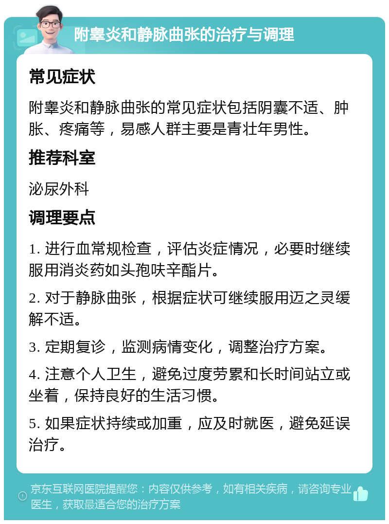 附睾炎和静脉曲张的治疗与调理 常见症状 附睾炎和静脉曲张的常见症状包括阴囊不适、肿胀、疼痛等，易感人群主要是青壮年男性。 推荐科室 泌尿外科 调理要点 1. 进行血常规检查，评估炎症情况，必要时继续服用消炎药如头孢呋辛酯片。 2. 对于静脉曲张，根据症状可继续服用迈之灵缓解不适。 3. 定期复诊，监测病情变化，调整治疗方案。 4. 注意个人卫生，避免过度劳累和长时间站立或坐着，保持良好的生活习惯。 5. 如果症状持续或加重，应及时就医，避免延误治疗。