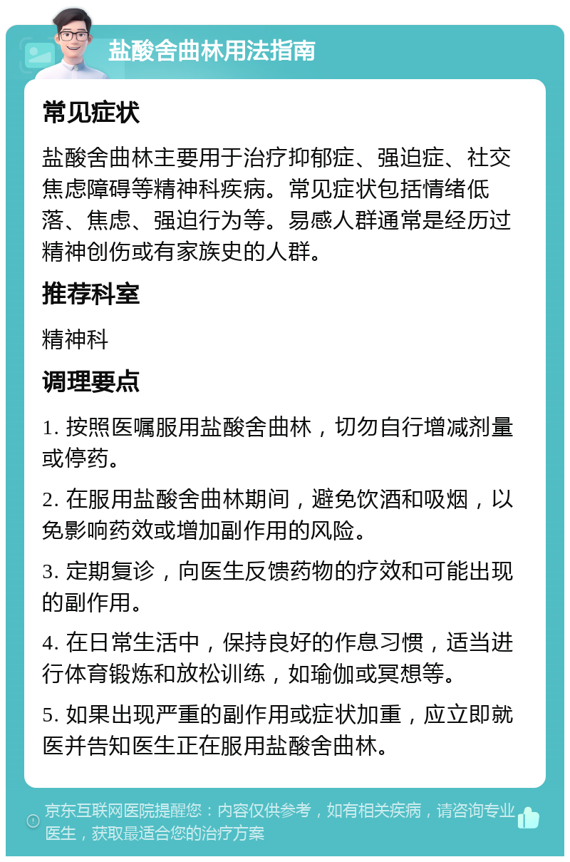 盐酸舍曲林用法指南 常见症状 盐酸舍曲林主要用于治疗抑郁症、强迫症、社交焦虑障碍等精神科疾病。常见症状包括情绪低落、焦虑、强迫行为等。易感人群通常是经历过精神创伤或有家族史的人群。 推荐科室 精神科 调理要点 1. 按照医嘱服用盐酸舍曲林，切勿自行增减剂量或停药。 2. 在服用盐酸舍曲林期间，避免饮酒和吸烟，以免影响药效或增加副作用的风险。 3. 定期复诊，向医生反馈药物的疗效和可能出现的副作用。 4. 在日常生活中，保持良好的作息习惯，适当进行体育锻炼和放松训练，如瑜伽或冥想等。 5. 如果出现严重的副作用或症状加重，应立即就医并告知医生正在服用盐酸舍曲林。