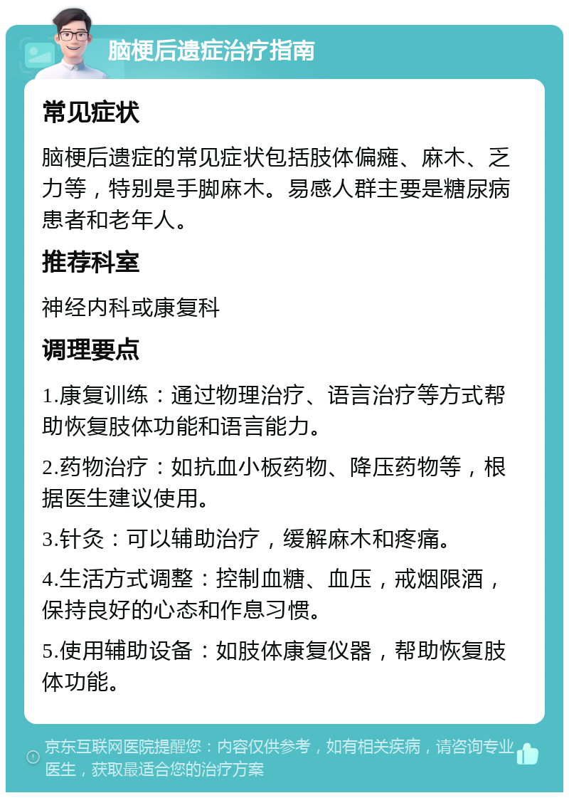 脑梗后遗症治疗指南 常见症状 脑梗后遗症的常见症状包括肢体偏瘫、麻木、乏力等，特别是手脚麻木。易感人群主要是糖尿病患者和老年人。 推荐科室 神经内科或康复科 调理要点 1.康复训练：通过物理治疗、语言治疗等方式帮助恢复肢体功能和语言能力。 2.药物治疗：如抗血小板药物、降压药物等，根据医生建议使用。 3.针灸：可以辅助治疗，缓解麻木和疼痛。 4.生活方式调整：控制血糖、血压，戒烟限酒，保持良好的心态和作息习惯。 5.使用辅助设备：如肢体康复仪器，帮助恢复肢体功能。