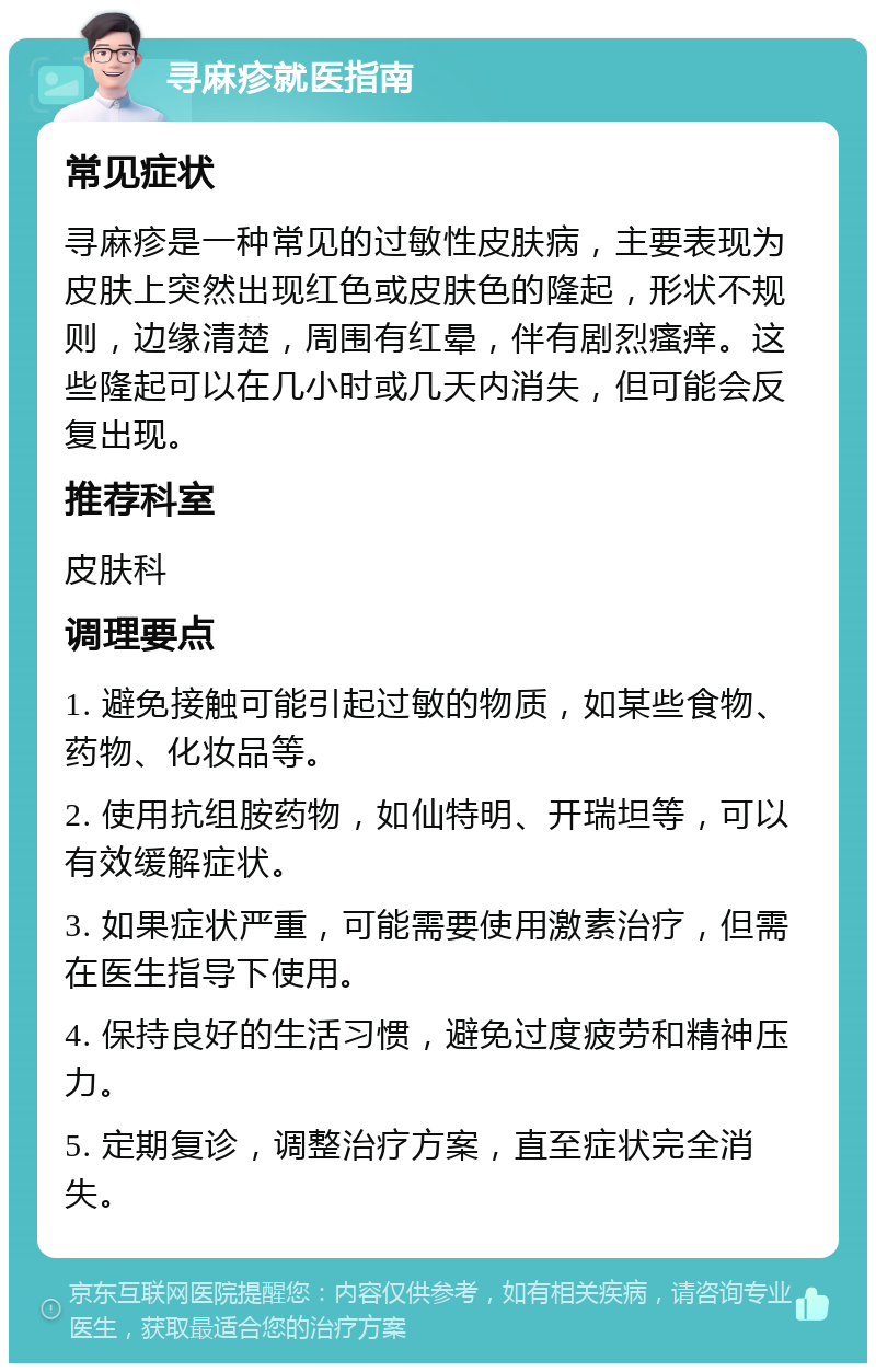 寻麻疹就医指南 常见症状 寻麻疹是一种常见的过敏性皮肤病，主要表现为皮肤上突然出现红色或皮肤色的隆起，形状不规则，边缘清楚，周围有红晕，伴有剧烈瘙痒。这些隆起可以在几小时或几天内消失，但可能会反复出现。 推荐科室 皮肤科 调理要点 1. 避免接触可能引起过敏的物质，如某些食物、药物、化妆品等。 2. 使用抗组胺药物，如仙特明、开瑞坦等，可以有效缓解症状。 3. 如果症状严重，可能需要使用激素治疗，但需在医生指导下使用。 4. 保持良好的生活习惯，避免过度疲劳和精神压力。 5. 定期复诊，调整治疗方案，直至症状完全消失。