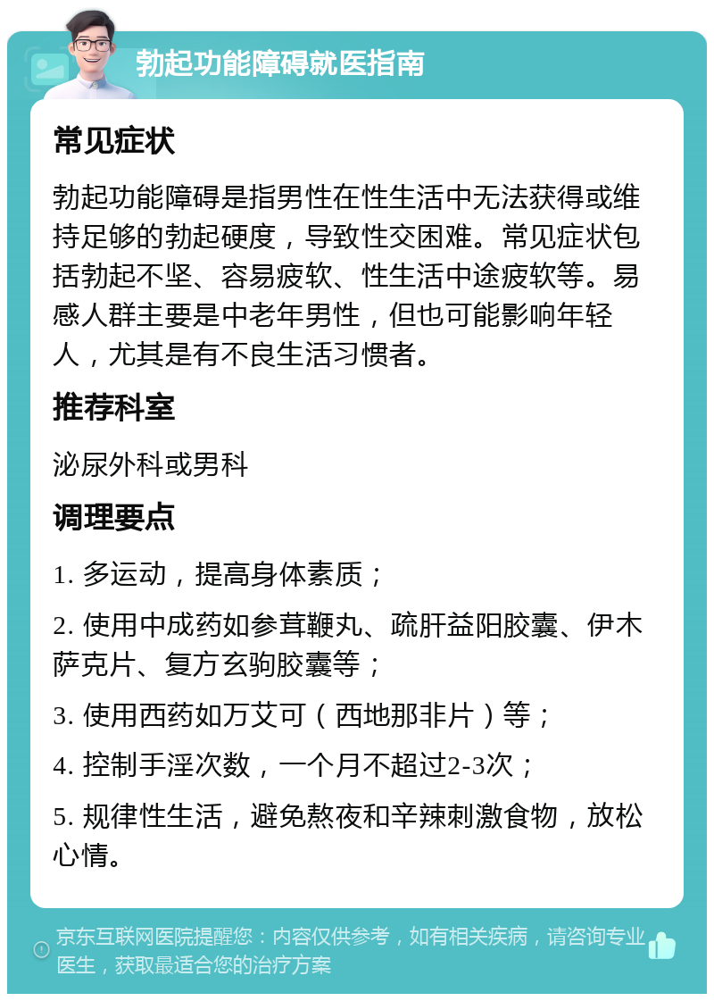 勃起功能障碍就医指南 常见症状 勃起功能障碍是指男性在性生活中无法获得或维持足够的勃起硬度，导致性交困难。常见症状包括勃起不坚、容易疲软、性生活中途疲软等。易感人群主要是中老年男性，但也可能影响年轻人，尤其是有不良生活习惯者。 推荐科室 泌尿外科或男科 调理要点 1. 多运动，提高身体素质； 2. 使用中成药如参茸鞭丸、疏肝益阳胶囊、伊木萨克片、复方玄驹胶囊等； 3. 使用西药如万艾可（西地那非片）等； 4. 控制手淫次数，一个月不超过2-3次； 5. 规律性生活，避免熬夜和辛辣刺激食物，放松心情。