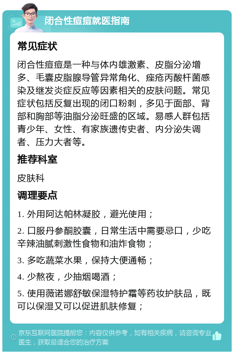 闭合性痘痘就医指南 常见症状 闭合性痘痘是一种与体内雄激素、皮脂分泌增多、毛囊皮脂腺导管异常角化、痤疮丙酸杆菌感染及继发炎症反应等因素相关的皮肤问题。常见症状包括反复出现的闭口粉刺，多见于面部、背部和胸部等油脂分泌旺盛的区域。易感人群包括青少年、女性、有家族遗传史者、内分泌失调者、压力大者等。 推荐科室 皮肤科 调理要点 1. 外用阿达帕林凝胶，避光使用； 2. 口服丹参酮胶囊，日常生活中需要忌口，少吃辛辣油腻刺激性食物和油炸食物； 3. 多吃蔬菜水果，保持大便通畅； 4. 少熬夜，少抽烟喝酒； 5. 使用薇诺娜舒敏保湿特护霜等药妆护肤品，既可以保湿又可以促进肌肤修复；