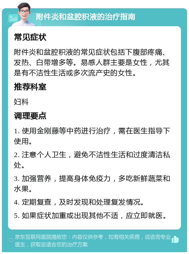 附件炎和盆腔积液的治疗指南 常见症状 附件炎和盆腔积液的常见症状包括下腹部疼痛、发热、白带增多等。易感人群主要是女性，尤其是有不洁性生活或多次流产史的女性。 推荐科室 妇科 调理要点 1. 使用金刚藤等中药进行治疗，需在医生指导下使用。 2. 注意个人卫生，避免不洁性生活和过度清洁私处。 3. 加强营养，提高身体免疫力，多吃新鲜蔬菜和水果。 4. 定期复查，及时发现和处理复发情况。 5. 如果症状加重或出现其他不适，应立即就医。