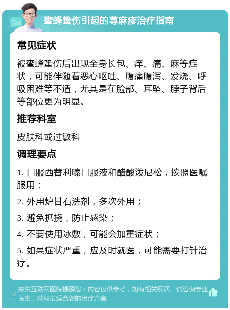 蜜蜂蛰伤引起的荨麻疹治疗指南 常见症状 被蜜蜂蛰伤后出现全身长包、痒、痛、麻等症状，可能伴随着恶心呕吐、腹痛腹泻、发烧、呼吸困难等不适，尤其是在脸部、耳坠、脖子背后等部位更为明显。 推荐科室 皮肤科或过敏科 调理要点 1. 口服西替利嗪口服液和醋酸泼尼松，按照医嘱服用； 2. 外用炉甘石洗剂，多次外用； 3. 避免抓挠，防止感染； 4. 不要使用冰敷，可能会加重症状； 5. 如果症状严重，应及时就医，可能需要打针治疗。