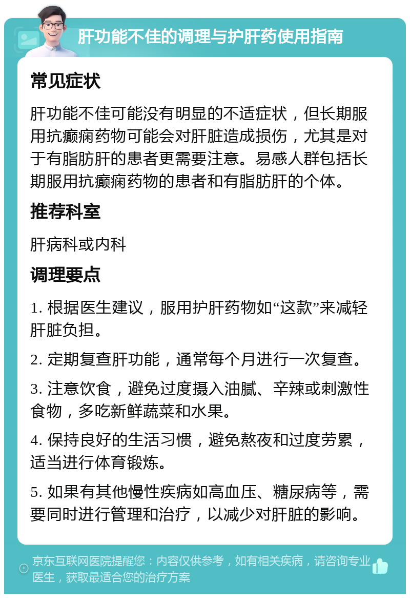 肝功能不佳的调理与护肝药使用指南 常见症状 肝功能不佳可能没有明显的不适症状，但长期服用抗癫痫药物可能会对肝脏造成损伤，尤其是对于有脂肪肝的患者更需要注意。易感人群包括长期服用抗癫痫药物的患者和有脂肪肝的个体。 推荐科室 肝病科或内科 调理要点 1. 根据医生建议，服用护肝药物如“这款”来减轻肝脏负担。 2. 定期复查肝功能，通常每个月进行一次复查。 3. 注意饮食，避免过度摄入油腻、辛辣或刺激性食物，多吃新鲜蔬菜和水果。 4. 保持良好的生活习惯，避免熬夜和过度劳累，适当进行体育锻炼。 5. 如果有其他慢性疾病如高血压、糖尿病等，需要同时进行管理和治疗，以减少对肝脏的影响。