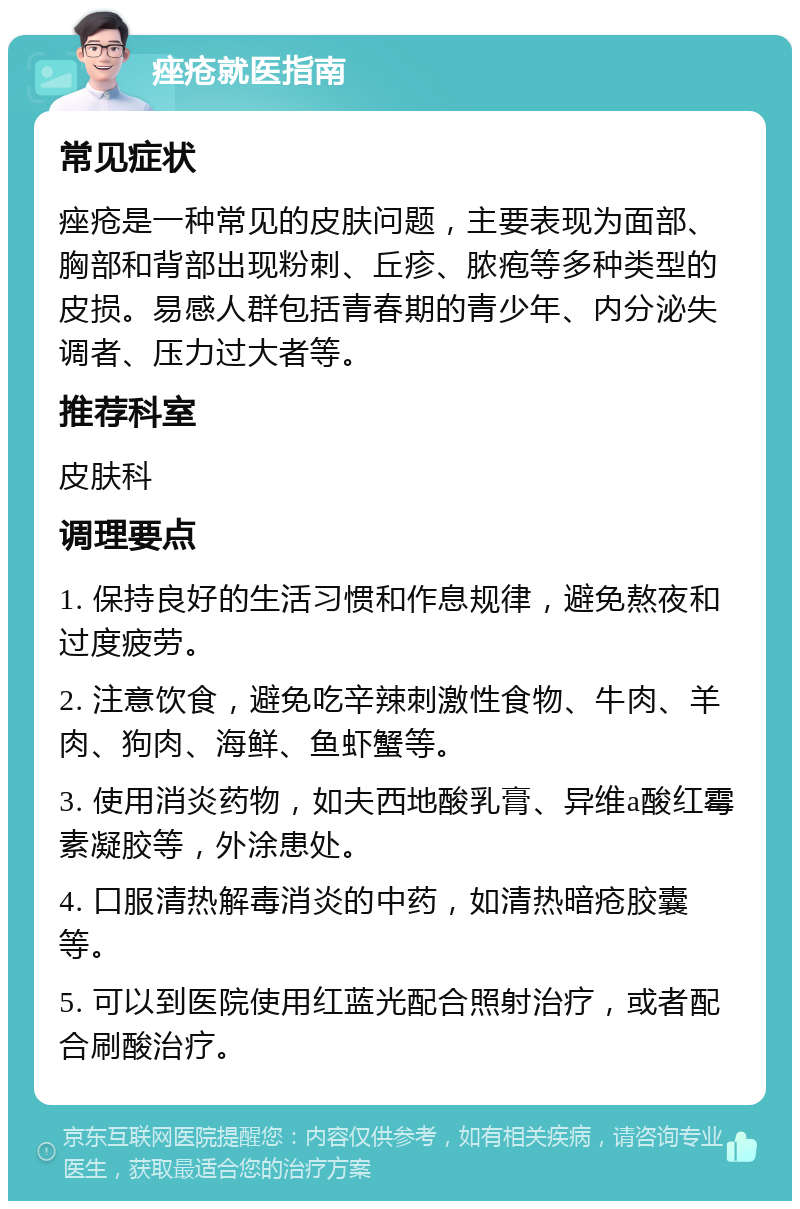 痤疮就医指南 常见症状 痤疮是一种常见的皮肤问题，主要表现为面部、胸部和背部出现粉刺、丘疹、脓疱等多种类型的皮损。易感人群包括青春期的青少年、内分泌失调者、压力过大者等。 推荐科室 皮肤科 调理要点 1. 保持良好的生活习惯和作息规律，避免熬夜和过度疲劳。 2. 注意饮食，避免吃辛辣刺激性食物、牛肉、羊肉、狗肉、海鲜、鱼虾蟹等。 3. 使用消炎药物，如夫西地酸乳膏、异维a酸红霉素凝胶等，外涂患处。 4. 口服清热解毒消炎的中药，如清热暗疮胶囊等。 5. 可以到医院使用红蓝光配合照射治疗，或者配合刷酸治疗。