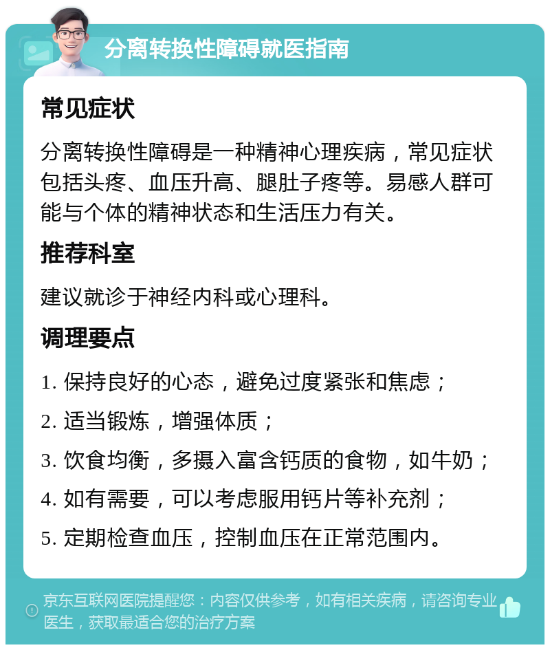 分离转换性障碍就医指南 常见症状 分离转换性障碍是一种精神心理疾病，常见症状包括头疼、血压升高、腿肚子疼等。易感人群可能与个体的精神状态和生活压力有关。 推荐科室 建议就诊于神经内科或心理科。 调理要点 1. 保持良好的心态，避免过度紧张和焦虑； 2. 适当锻炼，增强体质； 3. 饮食均衡，多摄入富含钙质的食物，如牛奶； 4. 如有需要，可以考虑服用钙片等补充剂； 5. 定期检查血压，控制血压在正常范围内。