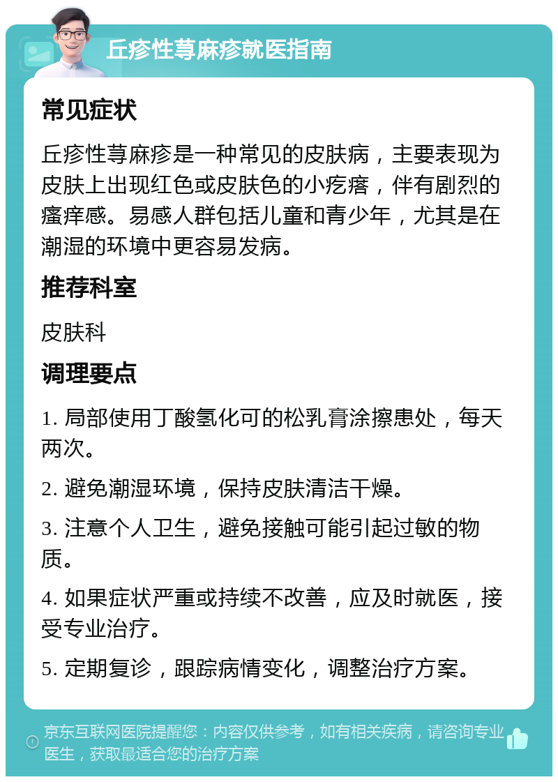 丘疹性荨麻疹就医指南 常见症状 丘疹性荨麻疹是一种常见的皮肤病，主要表现为皮肤上出现红色或皮肤色的小疙瘩，伴有剧烈的瘙痒感。易感人群包括儿童和青少年，尤其是在潮湿的环境中更容易发病。 推荐科室 皮肤科 调理要点 1. 局部使用丁酸氢化可的松乳膏涂擦患处，每天两次。 2. 避免潮湿环境，保持皮肤清洁干燥。 3. 注意个人卫生，避免接触可能引起过敏的物质。 4. 如果症状严重或持续不改善，应及时就医，接受专业治疗。 5. 定期复诊，跟踪病情变化，调整治疗方案。