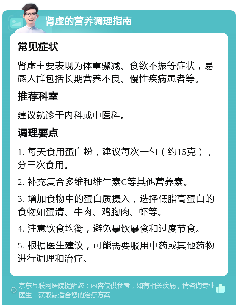 肾虚的营养调理指南 常见症状 肾虚主要表现为体重骤减、食欲不振等症状，易感人群包括长期营养不良、慢性疾病患者等。 推荐科室 建议就诊于内科或中医科。 调理要点 1. 每天食用蛋白粉，建议每次一勺（约15克），分三次食用。 2. 补充复合多维和维生素C等其他营养素。 3. 增加食物中的蛋白质摄入，选择低脂高蛋白的食物如蛋清、牛肉、鸡胸肉、虾等。 4. 注意饮食均衡，避免暴饮暴食和过度节食。 5. 根据医生建议，可能需要服用中药或其他药物进行调理和治疗。