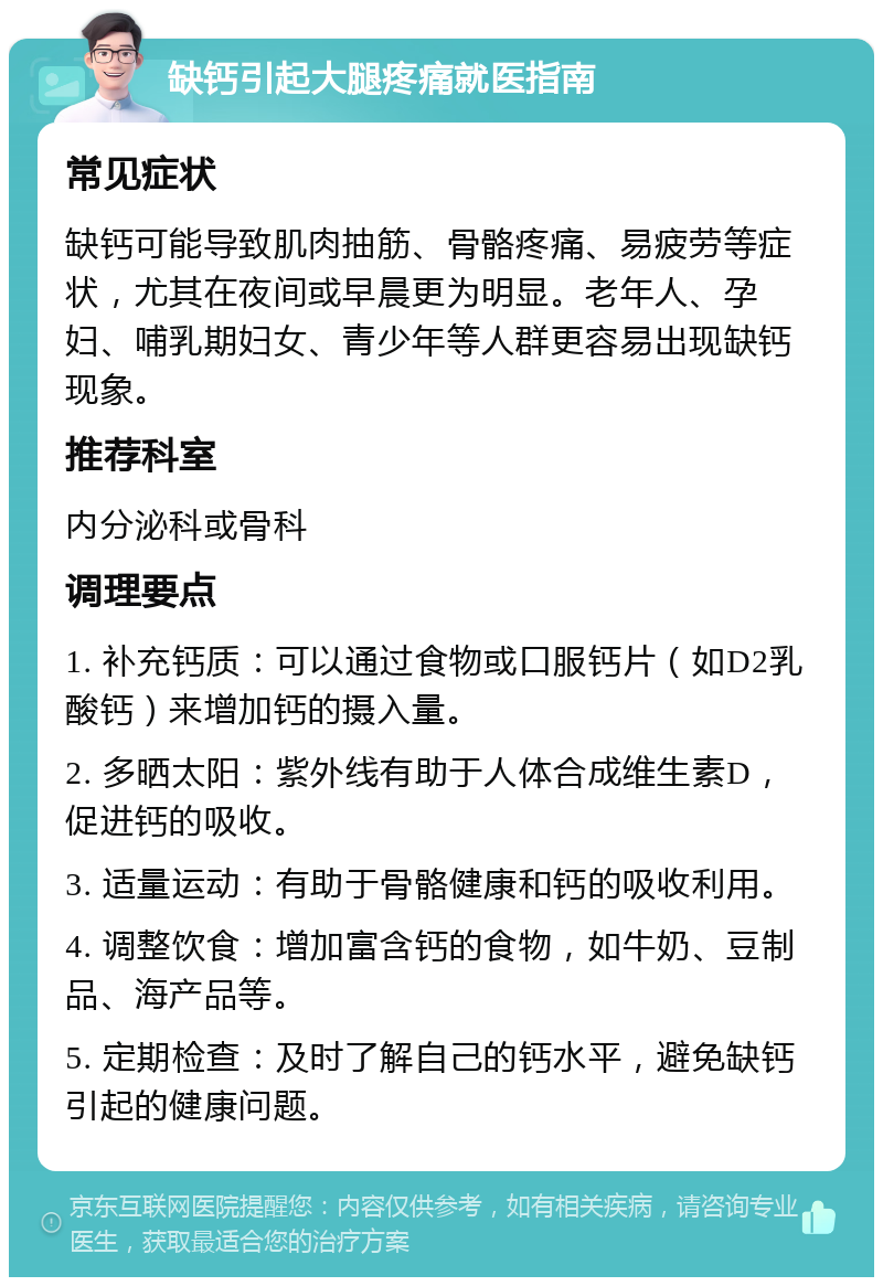 缺钙引起大腿疼痛就医指南 常见症状 缺钙可能导致肌肉抽筋、骨骼疼痛、易疲劳等症状，尤其在夜间或早晨更为明显。老年人、孕妇、哺乳期妇女、青少年等人群更容易出现缺钙现象。 推荐科室 内分泌科或骨科 调理要点 1. 补充钙质：可以通过食物或口服钙片（如D2乳酸钙）来增加钙的摄入量。 2. 多晒太阳：紫外线有助于人体合成维生素D，促进钙的吸收。 3. 适量运动：有助于骨骼健康和钙的吸收利用。 4. 调整饮食：增加富含钙的食物，如牛奶、豆制品、海产品等。 5. 定期检查：及时了解自己的钙水平，避免缺钙引起的健康问题。