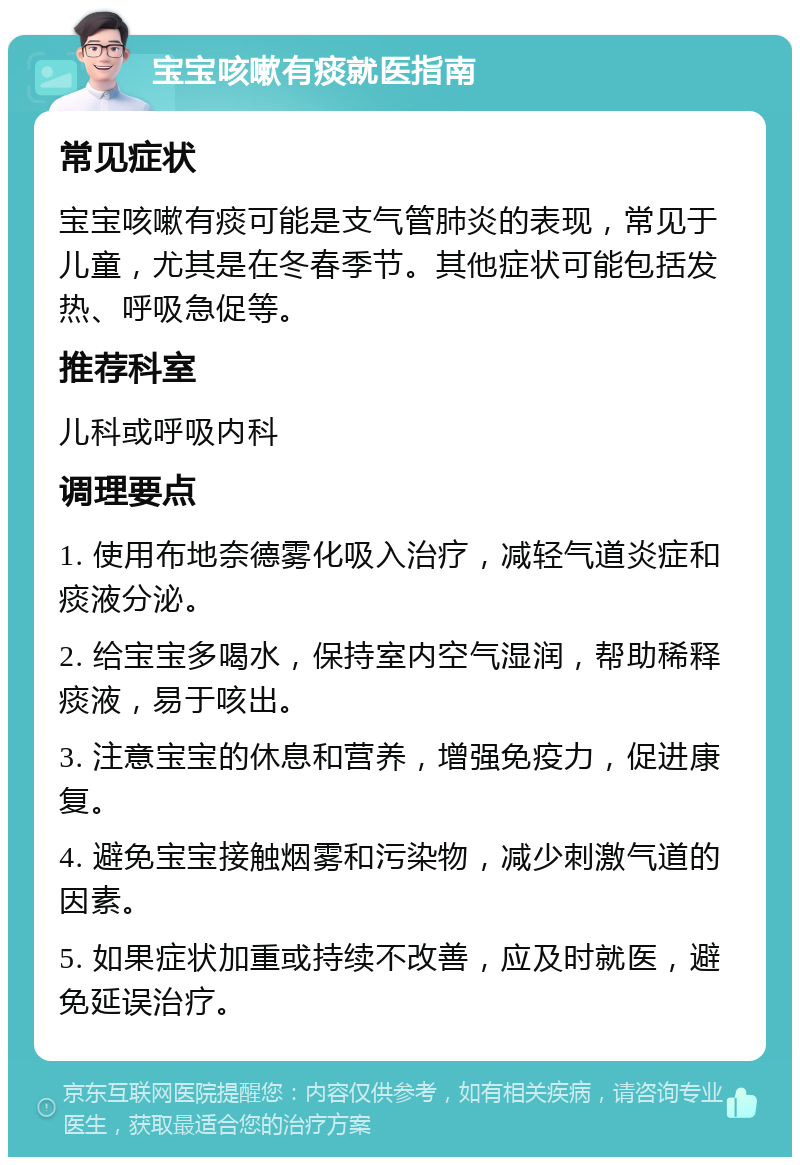 宝宝咳嗽有痰就医指南 常见症状 宝宝咳嗽有痰可能是支气管肺炎的表现，常见于儿童，尤其是在冬春季节。其他症状可能包括发热、呼吸急促等。 推荐科室 儿科或呼吸内科 调理要点 1. 使用布地奈德雾化吸入治疗，减轻气道炎症和痰液分泌。 2. 给宝宝多喝水，保持室内空气湿润，帮助稀释痰液，易于咳出。 3. 注意宝宝的休息和营养，增强免疫力，促进康复。 4. 避免宝宝接触烟雾和污染物，减少刺激气道的因素。 5. 如果症状加重或持续不改善，应及时就医，避免延误治疗。