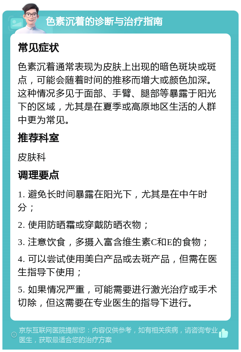 色素沉着的诊断与治疗指南 常见症状 色素沉着通常表现为皮肤上出现的暗色斑块或斑点，可能会随着时间的推移而增大或颜色加深。这种情况多见于面部、手臂、腿部等暴露于阳光下的区域，尤其是在夏季或高原地区生活的人群中更为常见。 推荐科室 皮肤科 调理要点 1. 避免长时间暴露在阳光下，尤其是在中午时分； 2. 使用防晒霜或穿戴防晒衣物； 3. 注意饮食，多摄入富含维生素C和E的食物； 4. 可以尝试使用美白产品或去斑产品，但需在医生指导下使用； 5. 如果情况严重，可能需要进行激光治疗或手术切除，但这需要在专业医生的指导下进行。