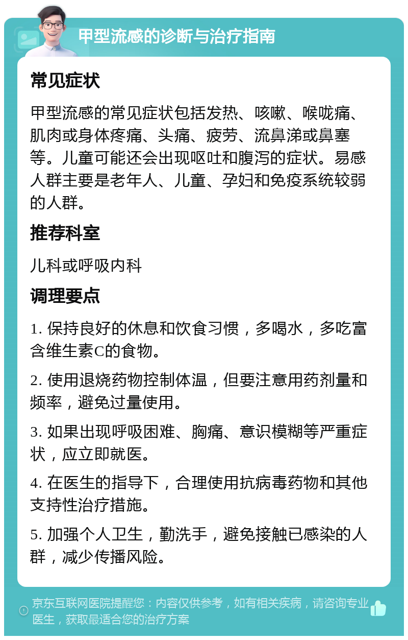 甲型流感的诊断与治疗指南 常见症状 甲型流感的常见症状包括发热、咳嗽、喉咙痛、肌肉或身体疼痛、头痛、疲劳、流鼻涕或鼻塞等。儿童可能还会出现呕吐和腹泻的症状。易感人群主要是老年人、儿童、孕妇和免疫系统较弱的人群。 推荐科室 儿科或呼吸内科 调理要点 1. 保持良好的休息和饮食习惯，多喝水，多吃富含维生素C的食物。 2. 使用退烧药物控制体温，但要注意用药剂量和频率，避免过量使用。 3. 如果出现呼吸困难、胸痛、意识模糊等严重症状，应立即就医。 4. 在医生的指导下，合理使用抗病毒药物和其他支持性治疗措施。 5. 加强个人卫生，勤洗手，避免接触已感染的人群，减少传播风险。