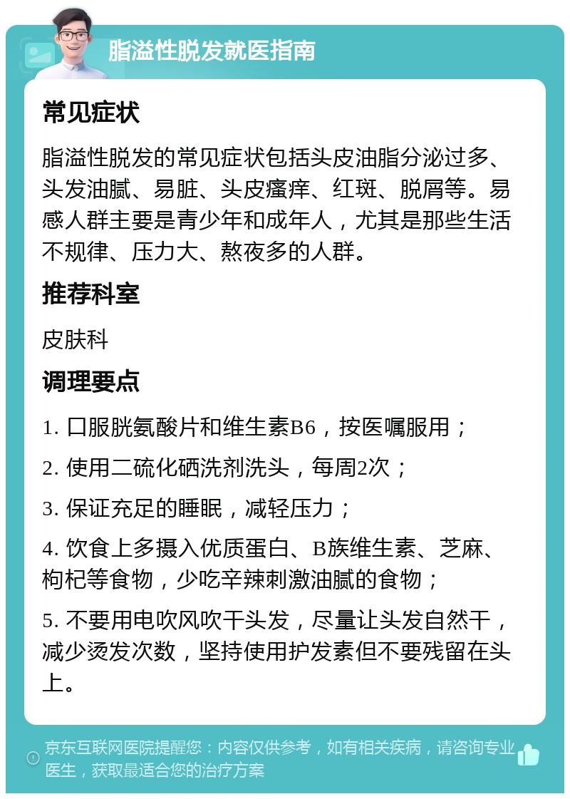 脂溢性脱发就医指南 常见症状 脂溢性脱发的常见症状包括头皮油脂分泌过多、头发油腻、易脏、头皮瘙痒、红斑、脱屑等。易感人群主要是青少年和成年人，尤其是那些生活不规律、压力大、熬夜多的人群。 推荐科室 皮肤科 调理要点 1. 口服胱氨酸片和维生素B6，按医嘱服用； 2. 使用二硫化硒洗剂洗头，每周2次； 3. 保证充足的睡眠，减轻压力； 4. 饮食上多摄入优质蛋白、B族维生素、芝麻、枸杞等食物，少吃辛辣刺激油腻的食物； 5. 不要用电吹风吹干头发，尽量让头发自然干，减少烫发次数，坚持使用护发素但不要残留在头上。