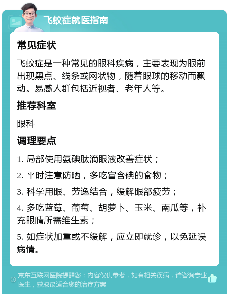 飞蚊症就医指南 常见症状 飞蚊症是一种常见的眼科疾病，主要表现为眼前出现黑点、线条或网状物，随着眼球的移动而飘动。易感人群包括近视者、老年人等。 推荐科室 眼科 调理要点 1. 局部使用氨碘肽滴眼液改善症状； 2. 平时注意防晒，多吃富含碘的食物； 3. 科学用眼、劳逸结合，缓解眼部疲劳； 4. 多吃蓝莓、葡萄、胡萝卜、玉米、南瓜等，补充眼睛所需维生素； 5. 如症状加重或不缓解，应立即就诊，以免延误病情。