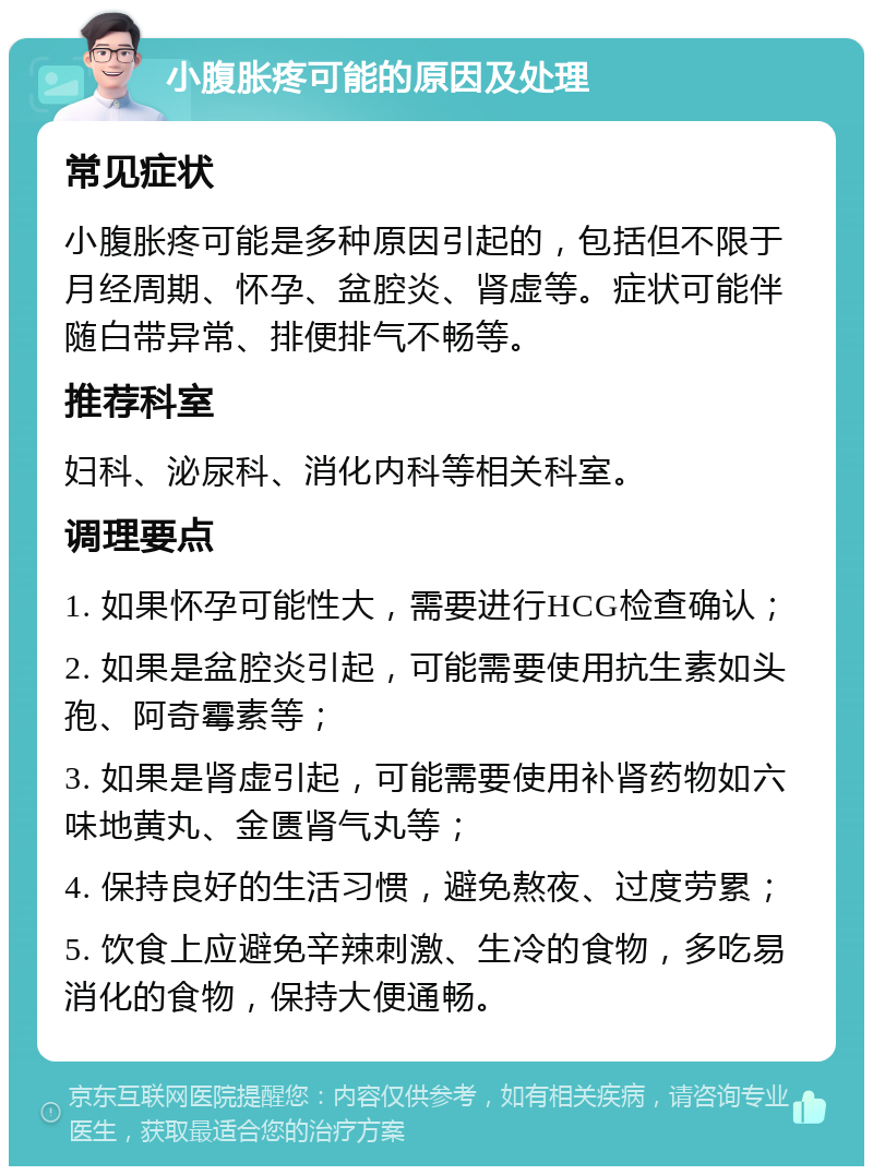 小腹胀疼可能的原因及处理 常见症状 小腹胀疼可能是多种原因引起的，包括但不限于月经周期、怀孕、盆腔炎、肾虚等。症状可能伴随白带异常、排便排气不畅等。 推荐科室 妇科、泌尿科、消化内科等相关科室。 调理要点 1. 如果怀孕可能性大，需要进行HCG检查确认； 2. 如果是盆腔炎引起，可能需要使用抗生素如头孢、阿奇霉素等； 3. 如果是肾虚引起，可能需要使用补肾药物如六味地黄丸、金匮肾气丸等； 4. 保持良好的生活习惯，避免熬夜、过度劳累； 5. 饮食上应避免辛辣刺激、生冷的食物，多吃易消化的食物，保持大便通畅。