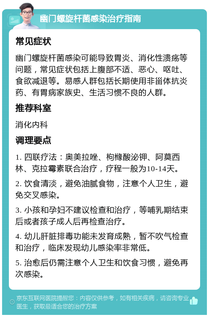 幽门螺旋杆菌感染治疗指南 常见症状 幽门螺旋杆菌感染可能导致胃炎、消化性溃疡等问题，常见症状包括上腹部不适、恶心、呕吐、食欲减退等。易感人群包括长期使用非甾体抗炎药、有胃病家族史、生活习惯不良的人群。 推荐科室 消化内科 调理要点 1. 四联疗法：奥美拉唑、枸橼酸泌钾、阿莫西林、克拉霉素联合治疗，疗程一般为10-14天。 2. 饮食清淡，避免油腻食物，注意个人卫生，避免交叉感染。 3. 小孩和孕妇不建议检查和治疗，等哺乳期结束后或者孩子成人后再检查治疗。 4. 幼儿肝脏排毒功能未发育成熟，暂不吹气检查和治疗，临床发现幼儿感染率非常低。 5. 治愈后仍需注意个人卫生和饮食习惯，避免再次感染。