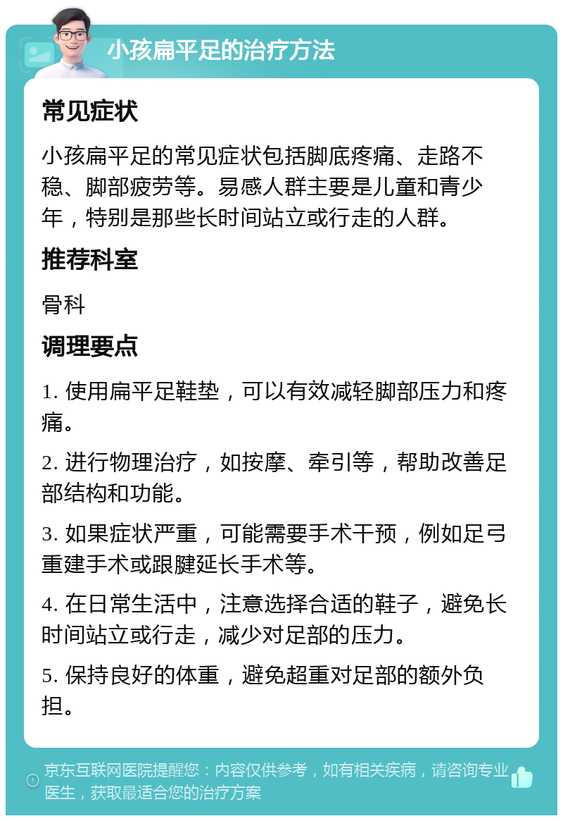 小孩扁平足的治疗方法 常见症状 小孩扁平足的常见症状包括脚底疼痛、走路不稳、脚部疲劳等。易感人群主要是儿童和青少年，特别是那些长时间站立或行走的人群。 推荐科室 骨科 调理要点 1. 使用扁平足鞋垫，可以有效减轻脚部压力和疼痛。 2. 进行物理治疗，如按摩、牵引等，帮助改善足部结构和功能。 3. 如果症状严重，可能需要手术干预，例如足弓重建手术或跟腱延长手术等。 4. 在日常生活中，注意选择合适的鞋子，避免长时间站立或行走，减少对足部的压力。 5. 保持良好的体重，避免超重对足部的额外负担。