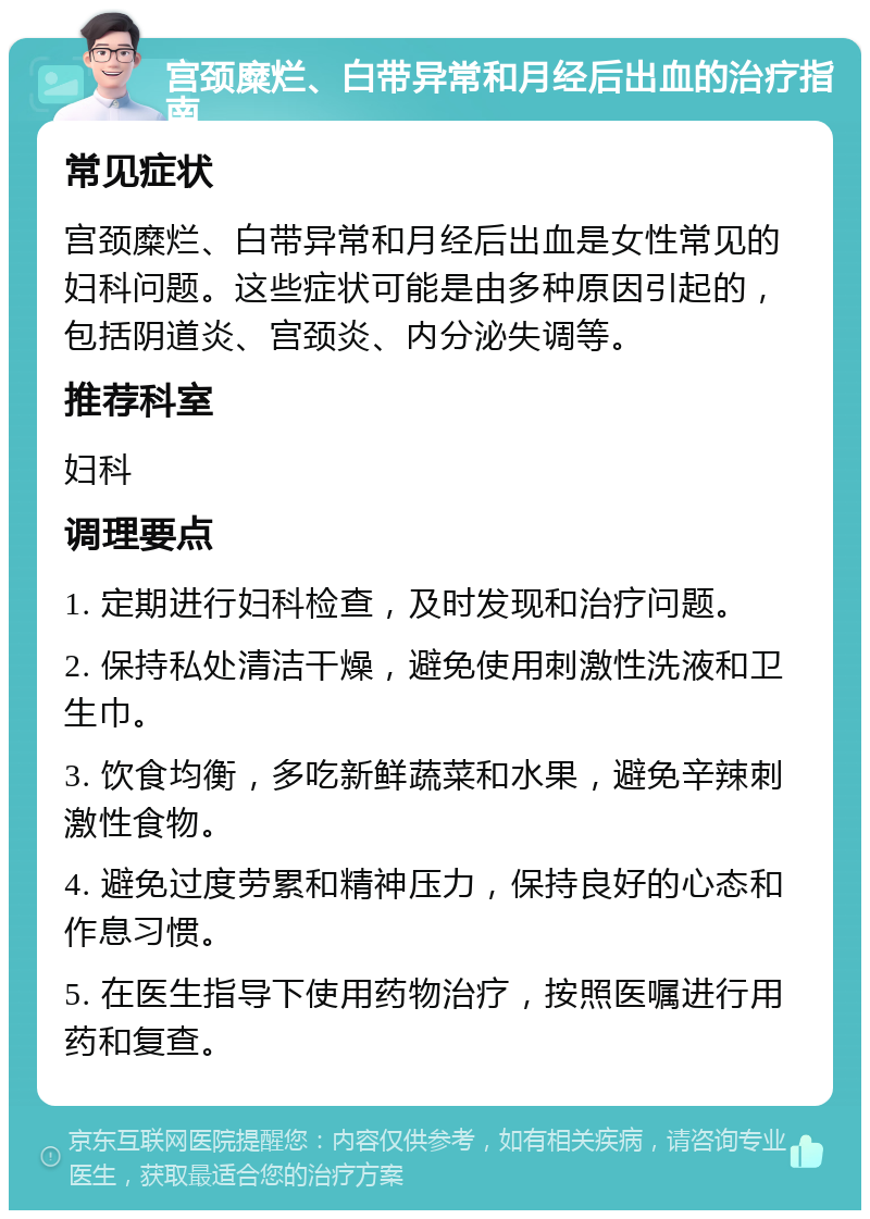 宫颈糜烂、白带异常和月经后出血的治疗指南 常见症状 宫颈糜烂、白带异常和月经后出血是女性常见的妇科问题。这些症状可能是由多种原因引起的，包括阴道炎、宫颈炎、内分泌失调等。 推荐科室 妇科 调理要点 1. 定期进行妇科检查，及时发现和治疗问题。 2. 保持私处清洁干燥，避免使用刺激性洗液和卫生巾。 3. 饮食均衡，多吃新鲜蔬菜和水果，避免辛辣刺激性食物。 4. 避免过度劳累和精神压力，保持良好的心态和作息习惯。 5. 在医生指导下使用药物治疗，按照医嘱进行用药和复查。