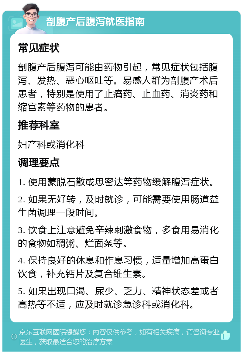 剖腹产后腹泻就医指南 常见症状 剖腹产后腹泻可能由药物引起，常见症状包括腹泻、发热、恶心呕吐等。易感人群为剖腹产术后患者，特别是使用了止痛药、止血药、消炎药和缩宫素等药物的患者。 推荐科室 妇产科或消化科 调理要点 1. 使用蒙脱石散或思密达等药物缓解腹泻症状。 2. 如果无好转，及时就诊，可能需要使用肠道益生菌调理一段时间。 3. 饮食上注意避免辛辣刺激食物，多食用易消化的食物如稠粥、烂面条等。 4. 保持良好的休息和作息习惯，适量增加高蛋白饮食，补充钙片及复合维生素。 5. 如果出现口渴、尿少、乏力、精神状态差或者高热等不适，应及时就诊急诊科或消化科。