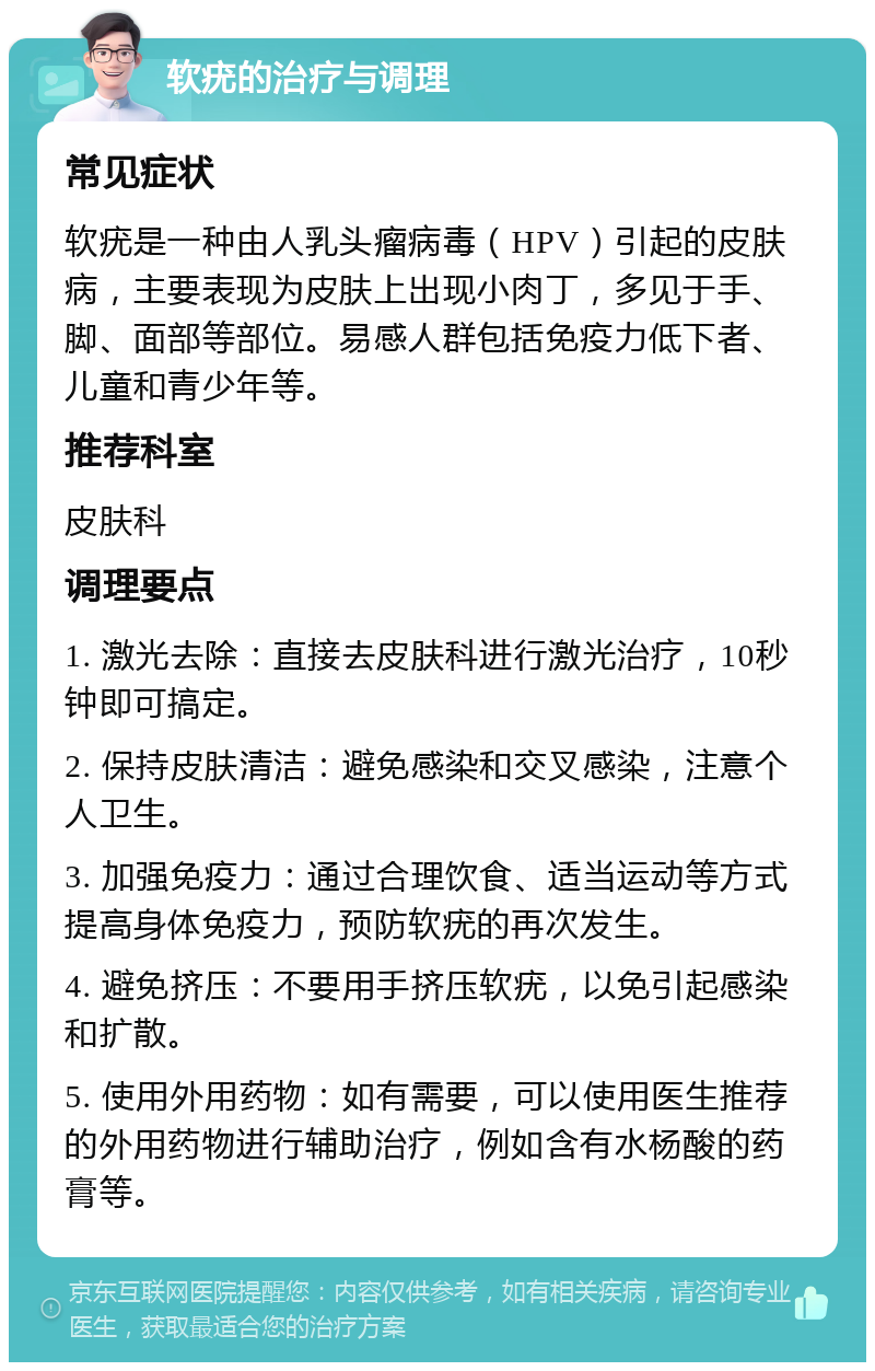 软疣的治疗与调理 常见症状 软疣是一种由人乳头瘤病毒（HPV）引起的皮肤病，主要表现为皮肤上出现小肉丁，多见于手、脚、面部等部位。易感人群包括免疫力低下者、儿童和青少年等。 推荐科室 皮肤科 调理要点 1. 激光去除：直接去皮肤科进行激光治疗，10秒钟即可搞定。 2. 保持皮肤清洁：避免感染和交叉感染，注意个人卫生。 3. 加强免疫力：通过合理饮食、适当运动等方式提高身体免疫力，预防软疣的再次发生。 4. 避免挤压：不要用手挤压软疣，以免引起感染和扩散。 5. 使用外用药物：如有需要，可以使用医生推荐的外用药物进行辅助治疗，例如含有水杨酸的药膏等。